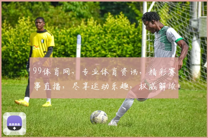 99体育网，专业体育资讯，精彩赛事直播，尽享运动乐趣，权威解读，不容错过
