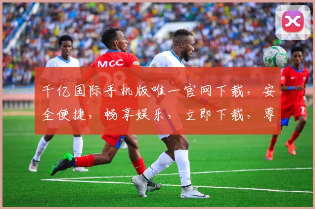 千亿国际手机版唯一官网下载，安全便捷，畅享娱乐，立即下载，尊享特权