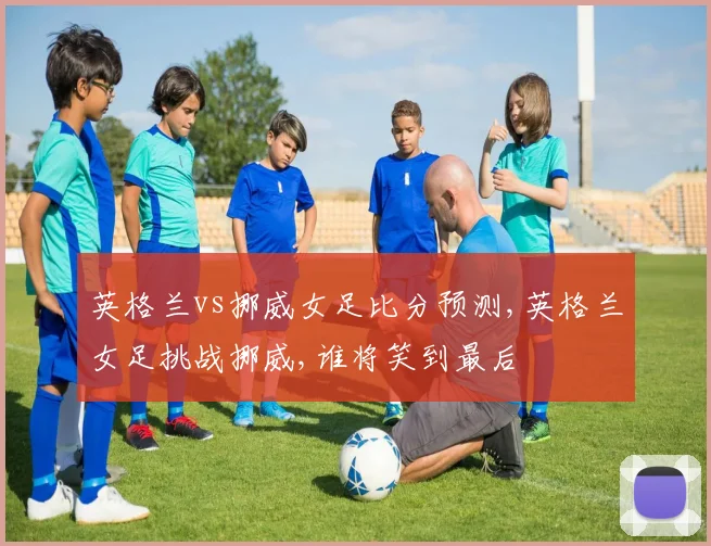 英格兰vs挪威女足比分预测,英格兰女足挑战挪威,谁将笑到最后