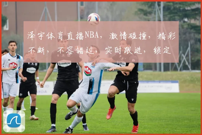 泽宇体育直播NBA，激情碰撞，精彩不断，不容错过，实时跟进，锁定焦点