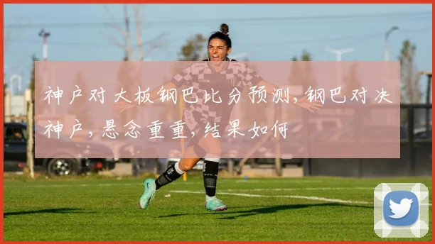 神户对大板钢巴比分预测,钢巴对决神户,悬念重重,结果如何